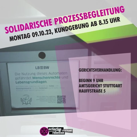 Sharepic mit den Text um einen abgebildeten LBBW Bankautomat:
"Solidarische Prozessbegleitung
Montag 9.19.23, Kundgebung ab 8:15 Uhr
Gerichtsverhandlung:
Beginn 9 Uhr
Amtsgericht Stuttgart
Hauffstraße 5"

Der Automat ist mit einen Zettel beklebt auf den steht:
"Die Nutzung dieses Aotmaten gefährdet Menschenrechte und Lebensgrundlagen
Mit ihrem Geld finanziert die LBBW die Kohle- und Rüstungsindustrie. Zu ihrer Sicherheit wurde daher dieser Automat außer Betrieb genommen."
Wie die LBBW einer tragfähigen, ökonomisch, ökologisch und gesellschaftlich verantwortlichen Entwicklung im Wege steht, lesen sie hier: https://www.fairfinanceguide.de/ffg-d/banken/lbbw/
"