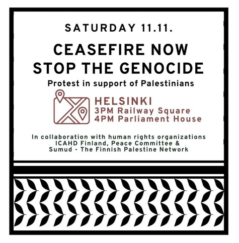 SATURDAY 11.11.
CEASEFIRE NOW
STOP THE GENOCIDE
Protest in support of Palestinians
3PM Railway Square
4PM Parliament House
In collaboration with human rights organizations
ICAHD Finland, Peace Committee &
Sumud - The Finnish Palestine Network
