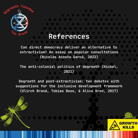References 

Can direct democracy deliver an alternative to extractivism? An essay on popular consultations (Nicolás Acosta Garcà, 2022) 

The anti-colonial politics of degrowth (Hickel, 2021) 

Degrowth and post-extractivism: two debates with suggestions for the inclusive development framework (Uirch Brand, Tobias Boos, & Alina Brad, 2017) 

GROWTH KILLS - logo in corner of image, with a line drawn snail on top.