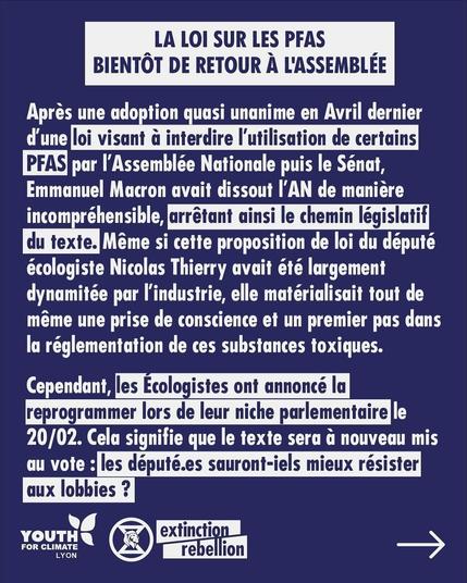 LA LOI SUR LES PFAS, BIENTOT DE RETOUR A L'ASSEMBLEE 

Apres une adoption quasi unanime en Avril dernier d'une loi visant & interdire I'utlisation de certains PFAS par I'Assemblée Nationale puis le Sénat, Emmanuel Macron avait dissout I'AN de manière incompréhensible, arrêtant ainsi le chemin législatif du texte.
Meme si cette proposition de loi du député écologiste Nicolas Thierry avait été largement dynamitée par l'industrie, elle matérialisait tout de même une prise de conscience et un premier pas dans la réglementation de ces substances toxiques. Cependant, les Écologistes ont annoncé la reprogrammer lors de leur niche parlementaire le 20/02. 
Cela signifie que le texte sera à nouveau mis au vote : les député.es sauront-iels mieux résister aux lobbies ?