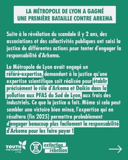 LA METROPOLE DE LYON A GAGNE UNE PREMIÈRE BATAILLE CONTRE ARKEMA 

Suite à la révélation du scandale il y 2 ans, des associations et des collectivités publiques ont saisi la justice de différentes actions pour tenter d'engager la responsabilité d'Arkema.

La Métropole de Lyon avait engagé un référé-expertise, demandant à la justice qu'une expertise scientifique soit réalisée pour établir précisément le rôle d'Arkema et Daikin dans la pollution aux PFAS du Sud de Lyon, aux frais des industriels. Ce que la justice a fait. 
Même si cela peut sembler une victoire bien mince, I'expertise qui en résultera (fin 2025) permettra probablement d'engager beaucoup plus facilement la responsabilité d'Arkema pour les faire payer !