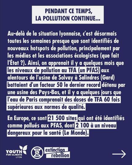 PENDANT CE TEMPS, LA POLLUTION CONTINUE... 

Au-dela de la situation lyonnaise, c'est désormais toutes les semaines presque que sont identifiés de nouveaux hotspots de pollution, principalement par les médias et les associations écologistes (que fait I'Etat ?). Ainsi, on apprenait il y a quelques mois que les niveaux de pollution aux TFA (un PFAS) aux alentours de l'usine de Solvay a Salindres (Gard) battaient d'un facteur 50 le dernier record détenu par une usine des Pays-Bas, et il y a quelques jours que l'eau de Paris comprenait des doses de TFA 60 fois supérieures aux normes de qualité.

En Europe, ce sont 21 500 sites qui ont été identifiés comme pollués aux PFAS, dont 2 100 à un niveau dangereux pour la santé (Le Monde).